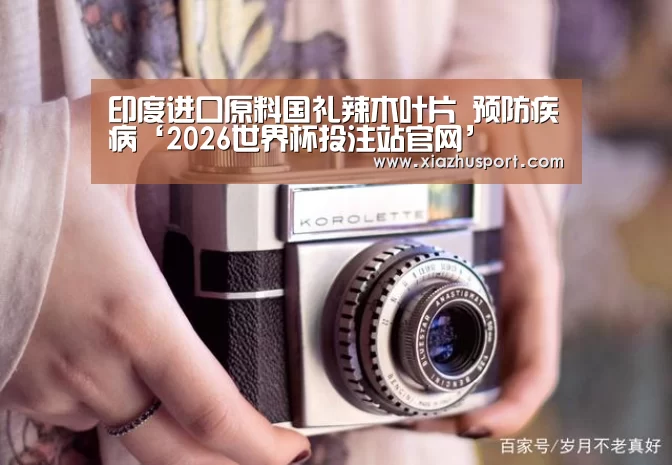 印度进口原料国礼辣木叶片 预防疾病‘2026世界杯投注站官网’(图3) 世界杯下注官网