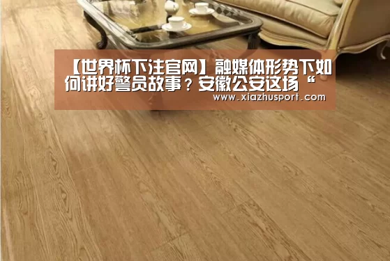 【世界杯下注官网】融媒体形势下如何讲好警员故事?安徽公安这场“头脑风暴”干货满满!(图2) 2026世界杯投注站官网